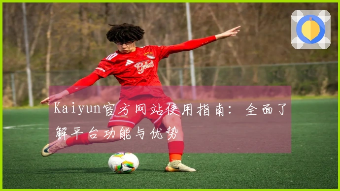 Kaiyun官方网站使用指南：全面了解平台功能与优势